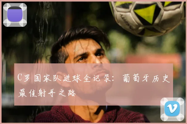 C罗国家队进球全记录：葡萄牙历史最佳射手之路