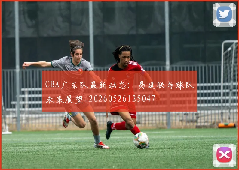 CBA广东队最新动态：易建联与球队未来展望_20260526125047