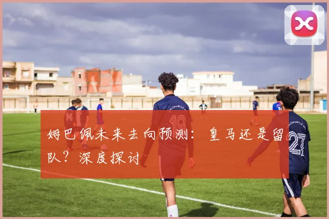 姆巴佩未来去向预测:皇马还是留队?深度探讨