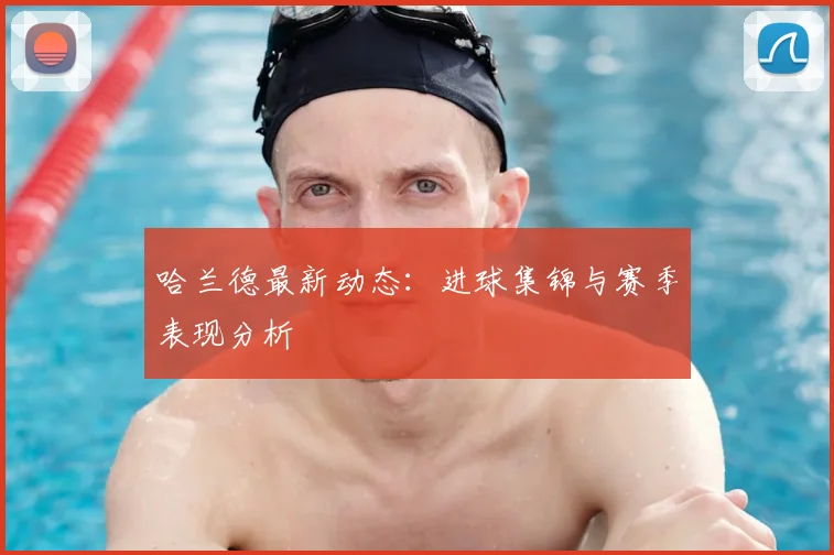 哈兰德最新动态:进球集锦与赛季表现分析