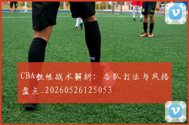 CBA教练战术解析:各队打法与风格盘点_20260526125053