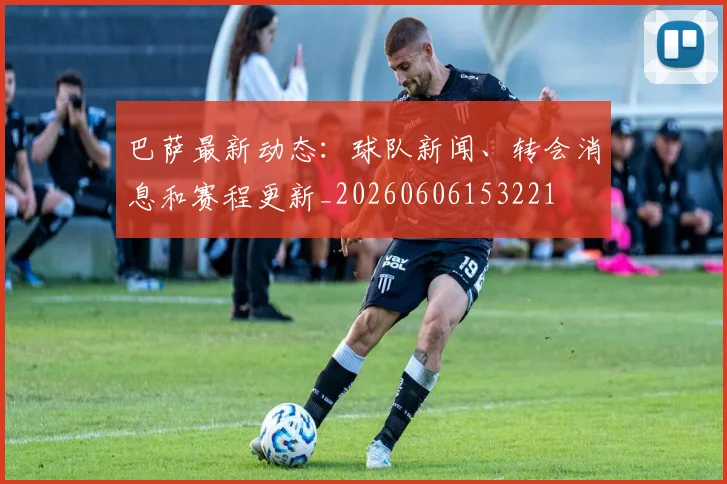 巴萨最新动态:球队新闻、转会消息和赛程更新_20260606153221