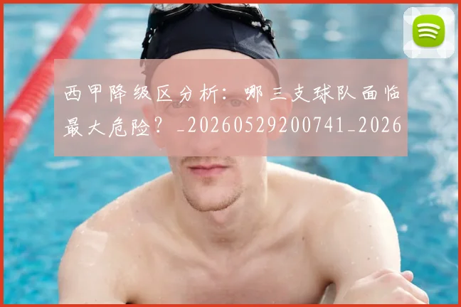 西甲降级区分析:哪三支球队面临最大危险?_20260529200741_20260703181941
