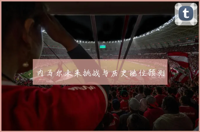 内马尔未来挑战与历史地位预测