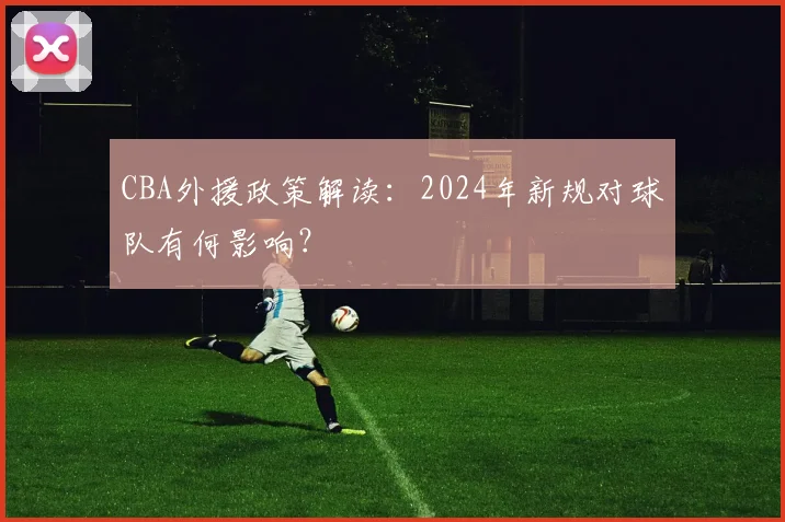 CBA外援政策解读:2024年新规对球队有何影响?