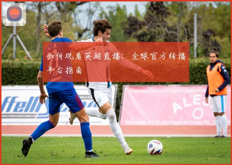 如何观看英超直播：全球官方转播平台指南