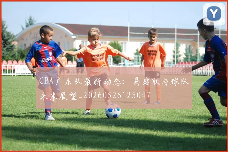CBA广东队最新动态：易建联与球队未来展望_20260526125047